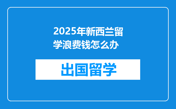 2025年新西兰留学浪费钱怎么办