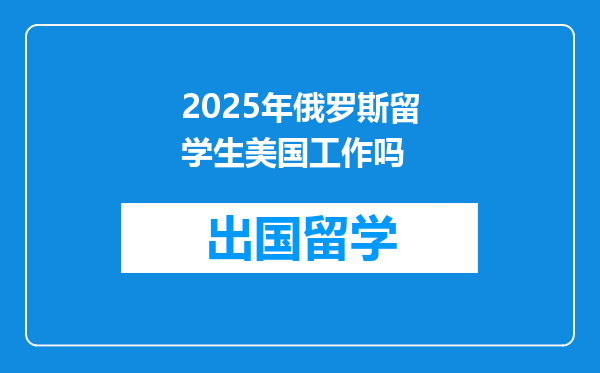 2025年俄罗斯留学生美国工作吗