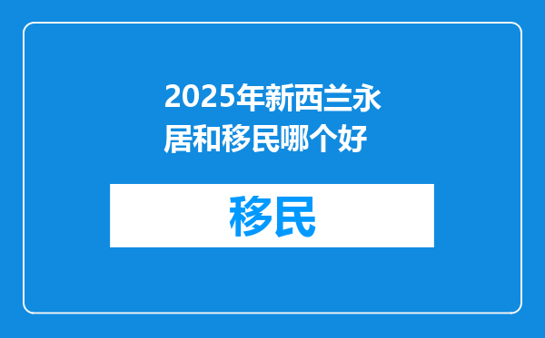 2025年新西兰永居和移民哪个好
