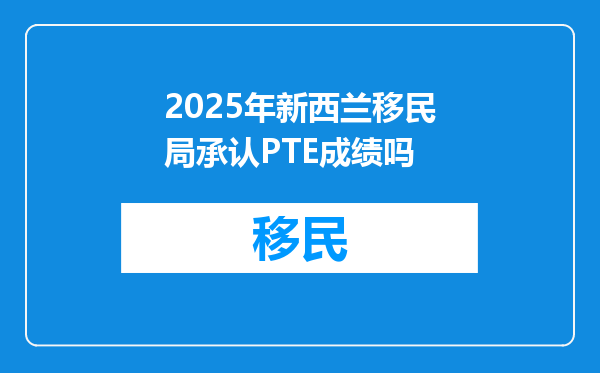 2025年新西兰移民局承认PTE成绩吗