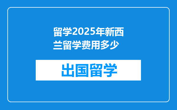 留学2025年新西兰留学费用多少
