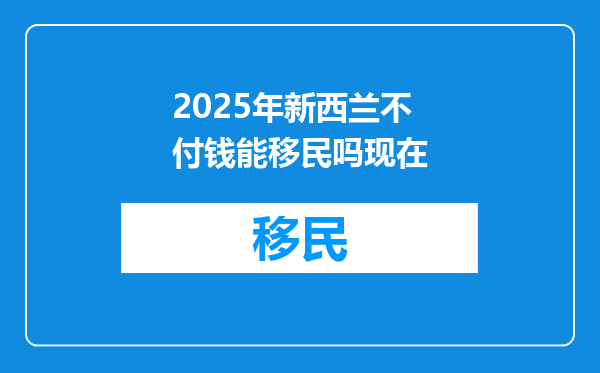 2025年新西兰不付钱能移民吗现在