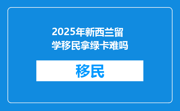 2025年新西兰留学移民拿绿卡难吗