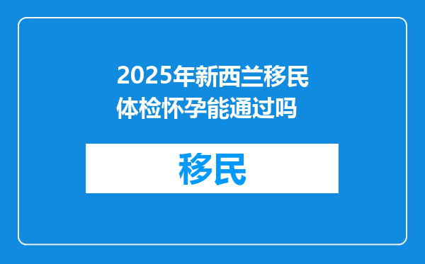 2025年新西兰移民体检怀孕能通过吗