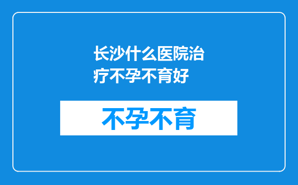 长沙什么医院治疗不孕不育好