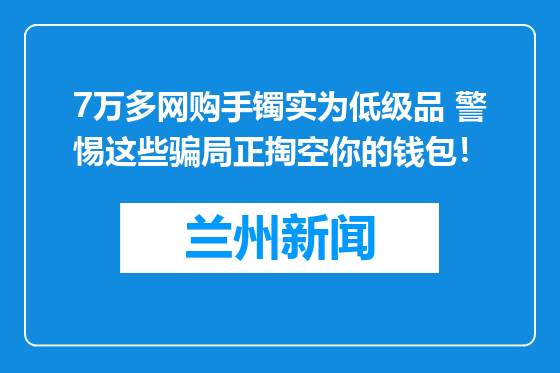7万多网购手镯实为低级品 警惕这些骗局正掏空你的钱包！