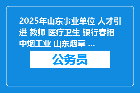 2025年山东事业单位 人才引进 教师 医疗卫生 银行春招 中烟工业 山东烟草 国企 社区等招聘16855人公告职位表汇总（3月14日）