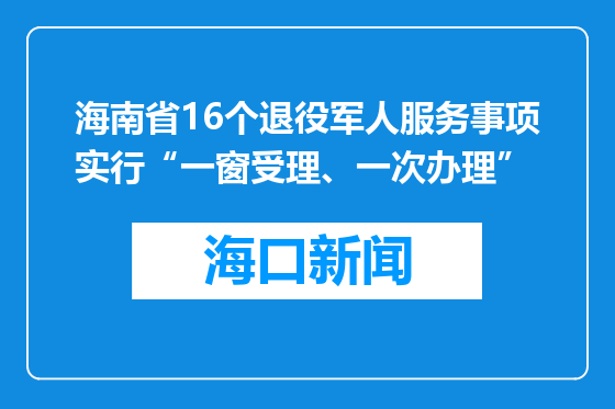 海南省16个退役军人服务事项实行“一窗受理、一次办理”
