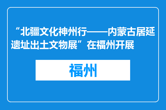 “北疆文化神州行——内蒙古居延遗址出土文物展”在福州开展