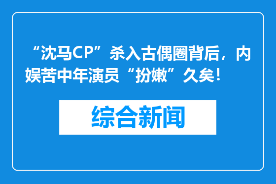 “沈马CP”杀入古偶圈背后，内娱苦中年演员“扮嫩”久矣！
