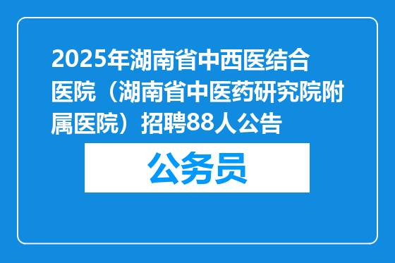 2025年湖南省中西医结合医院（湖南省中医药研究院附属医院）招聘88人公告