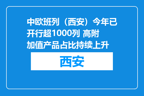中欧班列（西安）今年已开行超1000列 高附加值产品占比持续上升
