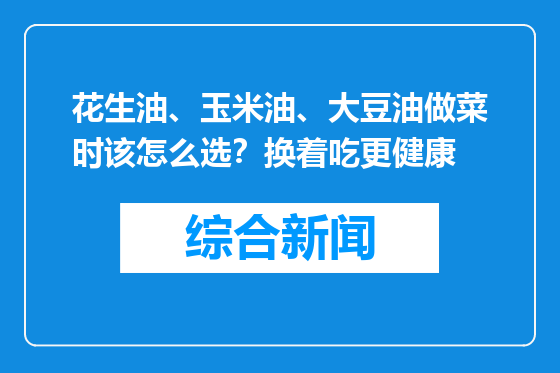 花生油、玉米油、大豆油做菜时该怎么选？换着吃更健康