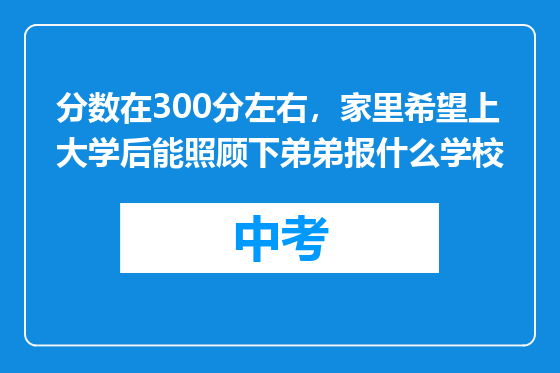 分数在300分左右，家里希望上大学后能照顾下弟弟报什么学校