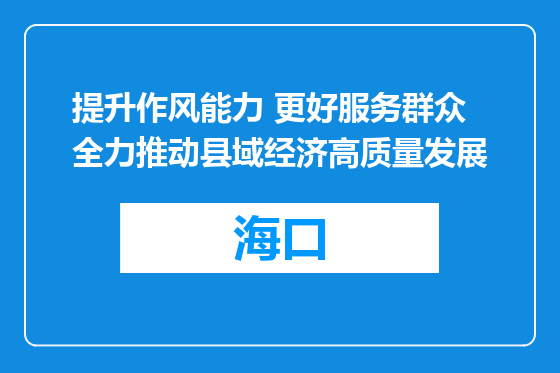 提升作风能力 更好服务群众 全力推动县域经济高质量发展