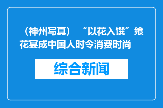 （神州写真） “以花入馔”飨花宴成中国人时令消费时尚
