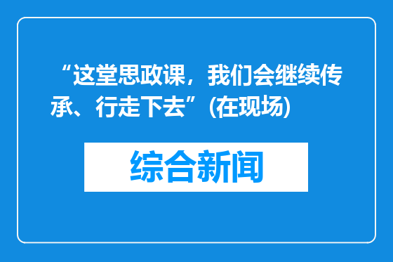 “这堂思政课，我们会继续传承、行走下去”(在现场)