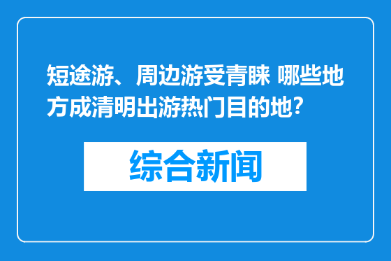 短途游、周边游受青睐 哪些地方成清明出游热门目的地？