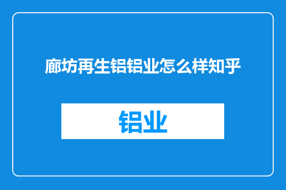 廊坊再生铝铝业怎么样知乎