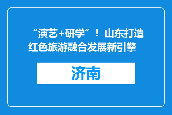 “演艺+研学”！山东打造红色旅游融合发展新引擎