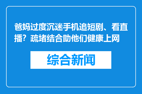 爸妈过度沉迷手机追短剧、看直播？疏堵结合助他们健康上网