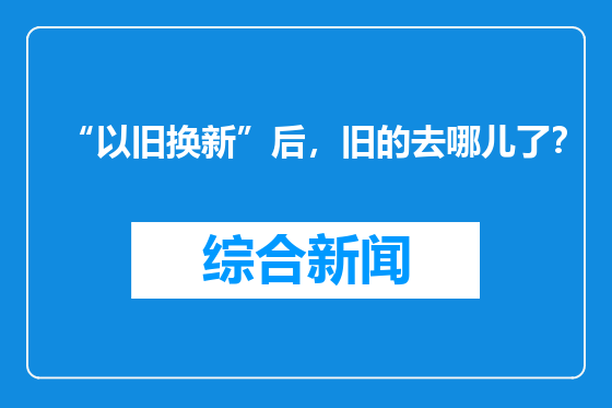 “以旧换新”后，旧的去哪儿了？