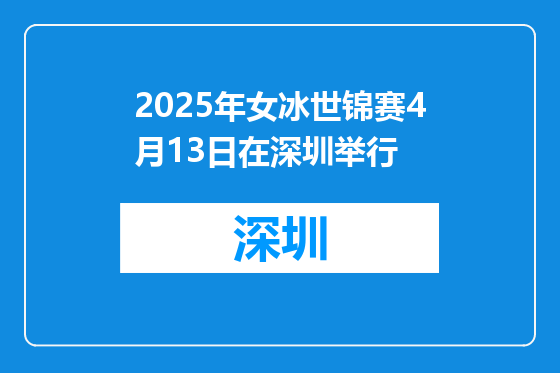2025年女冰世锦赛4月13日在深圳举行