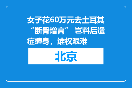 女子花60万元去土耳其“断骨增高” 岂料后遗症缠身，维权艰难