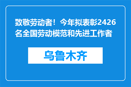 致敬劳动者！今年拟表彰2426名全国劳动模范和先进工作者