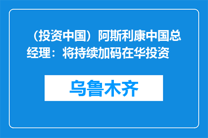 （投资中国）阿斯利康中国总经理：将持续加码在华投资