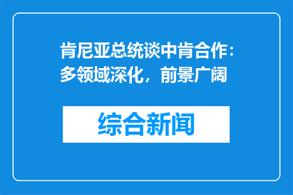 肯尼亚总统谈中肯合作：多领域深化，前景广阔