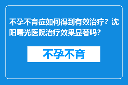 不孕不育症如何得到有效治疗？沈阳曙光医院治疗效果显著吗？