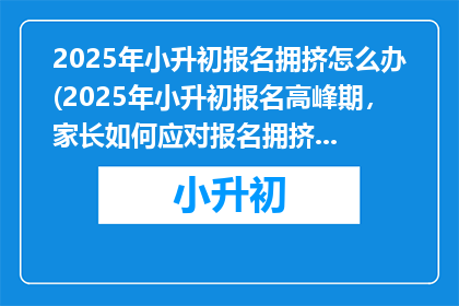 2025年小升初报名拥挤怎么办(2025年小升初报名高峰期，家长如何应对报名拥挤问题？)