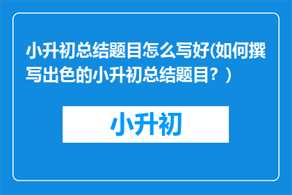 小升初总结题目怎么写好(如何撰写出色的小升初总结题目？)
