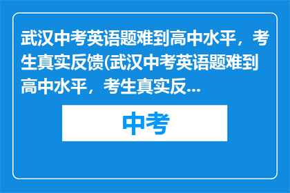 武汉中考英语题难到高中水平，考生真实反馈(武汉中考英语题难到高中水平，考生真实反馈是什么？)