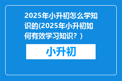 2025年小升初怎么学知识的(2025年小升初如何有效学习知识？)