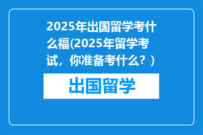 2025年出国留学考什么福(2025年留学考试，你准备考什么？)