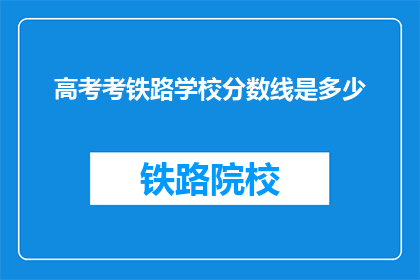 高考考铁路学校分数线是多少(高考分数线是多少？铁路学校录取标准是？)