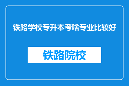 铁路学校专升本考啥专业比较好(铁路学校专升本，哪些专业更受青睐？)