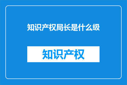 知识产权局长是什么级(知识产权局长的级别是什么？)