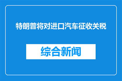 特朗普将对进口汽车征收关税(特朗普计划对进口汽车征收关税，这一决策将如何影响全球市场？)