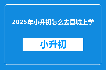 2025年小升初怎么去县城上学(2025年小升初，如何顺利进入县城优质初中？)