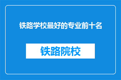 铁路学校最好的专业前十名(铁路学校中哪些专业最受欢迎？前十名揭晓)