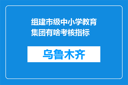 组建市级中小学教育集团有啥考核指标(如何评估市级中小学教育集团的成功？)