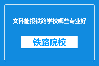 文科能报铁路学校哪些专业好(文科生报考铁路学校，哪些专业更受欢迎？)