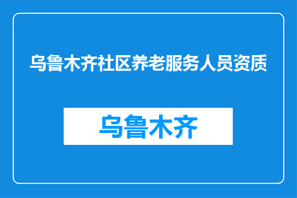 乌鲁木齐社区养老服务人员资质(乌鲁木齐社区养老服务人员资质是否达到标准？)