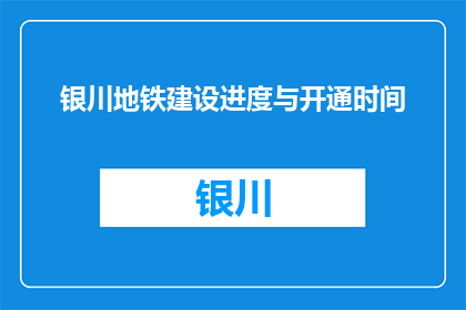银川地铁建设进度与开通时间(银川地铁建设进展如何？预计何时开通？)
