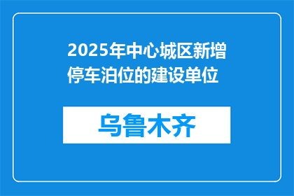 2025年中心城区新增停车泊位的建设单位(2025年，谁将负责中心城区新增停车泊位的建设？)