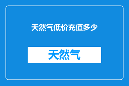 天然气低价充值多少(天然气充值优惠额度是多少？)