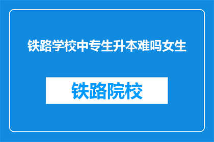 铁路学校中专生升本难吗女生(中专生升本科难度大吗？女生是否更易跨越这一门槛？)